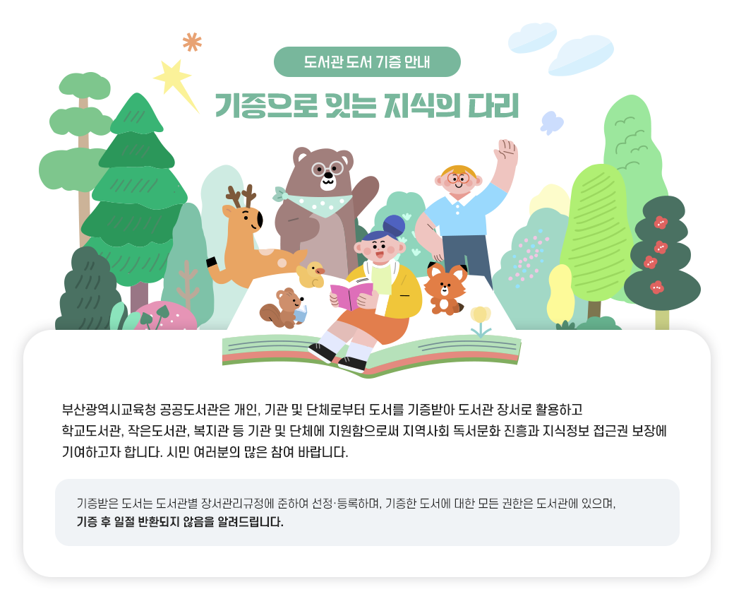 도서관 도서 기증 안내 기증으로 잇는 지식의 다리 부산광역시교육청 공공도서관은 개인, 기관 및 단체로부터 도서를 기증받아 도서관  장서로 활용하고 학교도서관, 작은도서관, 복지관 등 기관 및 단체에 지원함으로써 지역사회 독서문화 진흥과 지식정보 접근권 보장에 기여하고자 합니다. 
시민 여러분의 많은 참여 바랍니다. 기증받은 도서는 도서관별 장서관리규정에 준하여 선정·등록하며, 기증한 도서에 대한  모든 권한은 도서관에 있으며, 기증 후 일절 반환되지 않음을 알려드립니다.