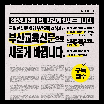 2024년 2월 1일, 반갑게 인사드립니다. 꿈을 현실로! 희망교육 소식지가 부산교육신문으로 새롭게 바뀝니다. 부산교육신문 구독하기 편하게 집에서 받아봐요 기존 소식지 구독자분들 별도 구독신청X 부산교육신문 게시판 PDF파일 탑재 부산교육신문 웹진 어디서나 간편하게 구독필수