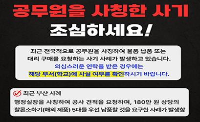 공무원을 사칭한 사기 조심하세요! 최근 전국적으로 공무원을 사칭하여 물품 납품 또는 대리 구매를 요청하는사기 사례가 발생하고 있습니다. 의심스러운 연락을 받은경우에는 해당 부서(학교)에 사실 여부를 확인하시기 바랍니다. 최근 부산 사례  행정실장을 사칭하여 공사 견적을 요청하며, 180만 원 상당의 할론소화기(해외제품) 5대를 우선 납품할 것을 요구한 사례가 발생함