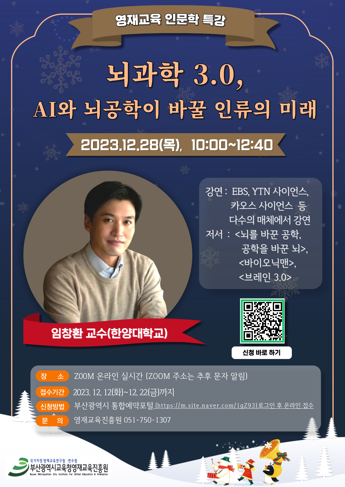 영재교육 인문학 특강 뇌과학 3.0, AI와 뇌공학이 바꿀 인류의 미래 2023.12.28(목), 10:00~12:40 임창환 교수(한양대학교) 강연 : EBS, YTN 사이언스, 카오스 사이언스 등 다수의 매체에서 강연 저서 : <뇌를 바꾼 공학, 공학을 바꾼 뇌>, <바이오닉맨>, <브레인 3.0> 신청 바로하기 장소 ZOOM 온라인 실시간 (ZOOM 주소는 추후 문자 알림) 접수기간 2023. 12. 12(화)~12.22(금)까지 신청방법 부산광역시 통합예약포털(https://m.site.naver.com/1gZ93)로그인 후 온라인 접수 문 의 영재교육진흥원 051-750-1307
